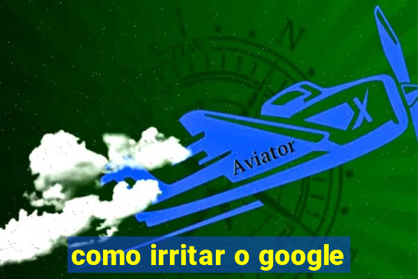 como irritar o google