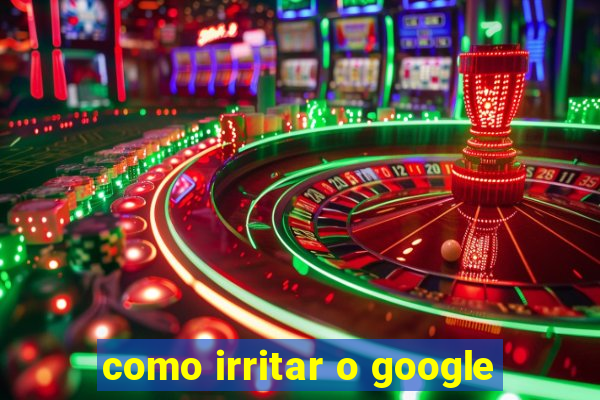 como irritar o google