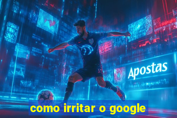 como irritar o google