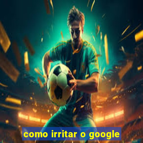 como irritar o google