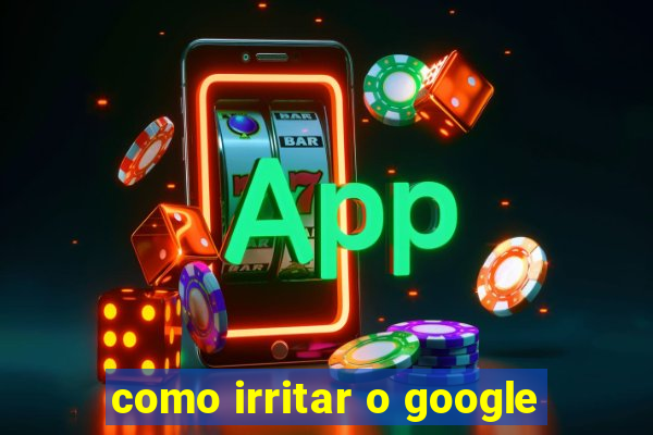 como irritar o google