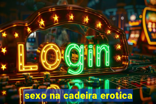 sexo na cadeira erotica